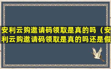 安利云购邀请码领取是真的吗（安利云购邀请码领取是真的吗还是假的）