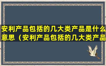 安利产品包括的几大类产品是什么意思（安利产品包括的几大类产品是什么意思啊）