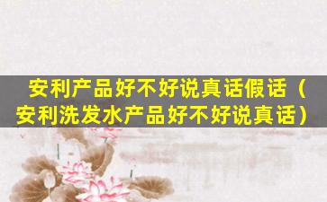 安利产品好不好说真话假话（安利洗发水产品好不好说真话）