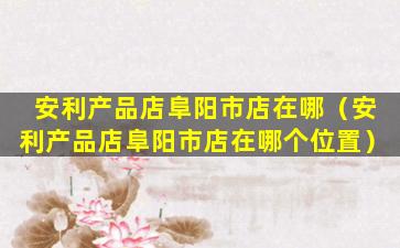 安利产品店阜阳市店在哪（安利产品店阜阳市店在哪个位置）