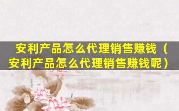 安利产品怎么代理销售赚钱（安利产品怎么代理销售赚钱呢）