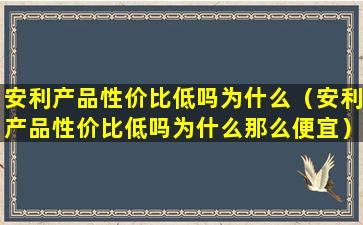 安利产品性价比低吗为什么（安利产品性价比低吗为什么那么便宜）