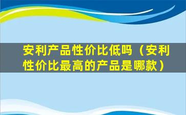 安利产品性价比低吗（安利性价比最高的产品是哪款）