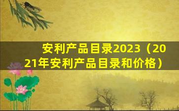 安利产品目录2023（2021年安利产品目录和价格）