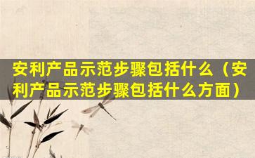 安利产品示范步骤包括什么（安利产品示范步骤包括什么方面）