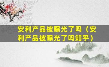 安利产品被曝光了吗（安利产品被曝光了吗知乎）