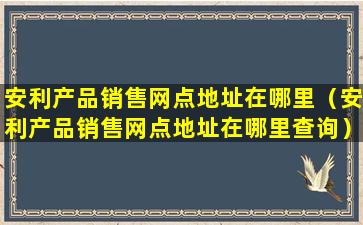 安利产品销售网点地址在哪里（安利产品销售网点地址在哪里查询）