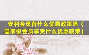 安利会员有什么优惠政策吗（国家级会员享受什么优惠政策）