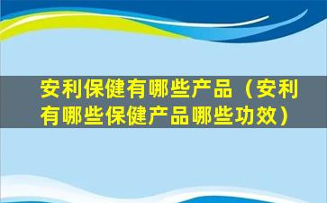 安利保健有哪些产品（安利有哪些保健产品哪些功效）