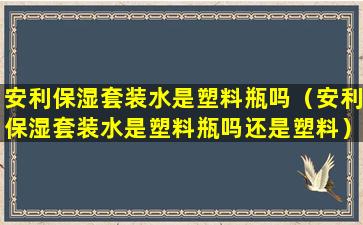 安利保湿套装水是塑料瓶吗（安利保湿套装水是塑料瓶吗还是塑料）