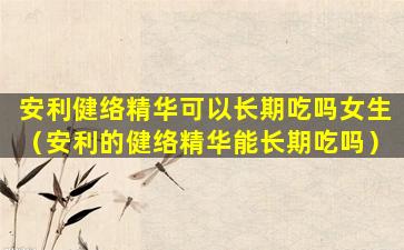 安利健络精华可以长期吃吗女生（安利的健络精华能长期吃吗）