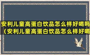 安利儿童高蛋白饮品怎么样好喝吗（安利儿童高蛋白饮品怎么样好喝吗多少钱）
