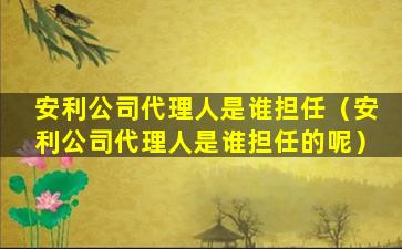 安利公司代理人是谁担任（安利公司代理人是谁担任的呢）