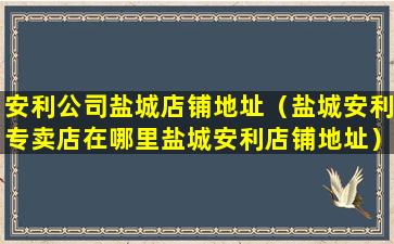 安利公司盐城店铺地址（盐城安利专卖店在哪里盐城安利店铺地址）
