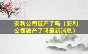 安利公司破产了吗（安利公司破产了吗最新消息）