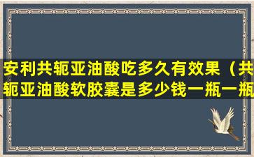 安利共轭亚油酸吃多久有效果（共轭亚油酸软胶囊是多少钱一瓶一瓶cla牌）