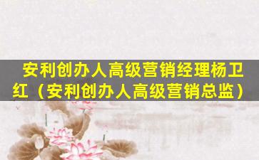 安利创办人高级营销经理杨卫红（安利创办人高级营销总监）