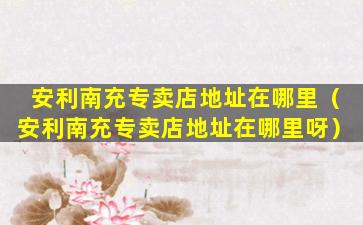 安利南充专卖店地址在哪里（安利南充专卖店地址在哪里呀）