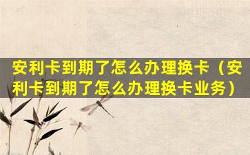 安利卡到期了怎么办理换卡（安利卡到期了怎么办理换卡业务）