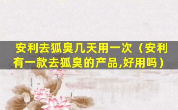 安利去狐臭几天用一次（安利有一款去狐臭的产品,好用吗）