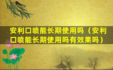 安利口喷能长期使用吗（安利口喷能长期使用吗有效果吗）