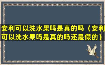 安利可以洗水果吗是真的吗（安利可以洗水果吗是真的吗还是假的）