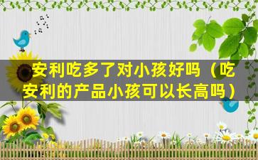 安利吃多了对小孩好吗（吃安利的产品小孩可以长高吗）