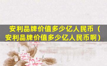 安利品牌价值多少亿人民币（安利品牌价值多少亿人民币啊）