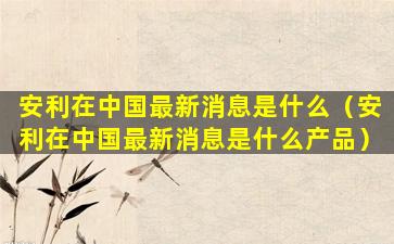 安利在中国最新消息是什么（安利在中国最新消息是什么产品）