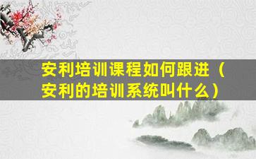 安利培训课程如何跟进（安利的培训系统叫什么）