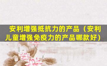 安利增强抵抗力的产品（安利儿童增强免疫力的产品哪款好）