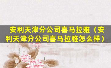 安利天津分公司喜马拉雅（安利天津分公司喜马拉雅怎么样）
