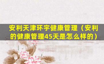 安利天津环宇健康管理（安利的健康管理45天是怎么样的）