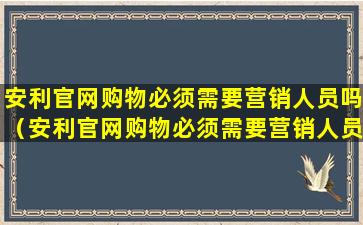 安利官网购物必须需要营销人员吗（安利官网购物必须需要营销人员吗为什么）