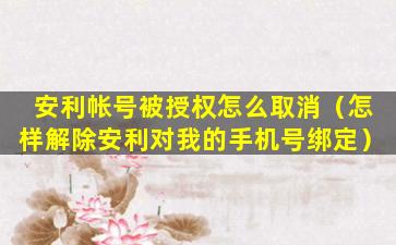 安利帐号被授权怎么取消（怎样解除安利对我的手机号绑定）