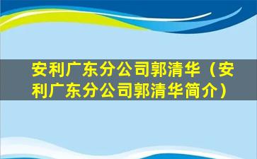 安利广东分公司郭清华（安利广东分公司郭清华简介）