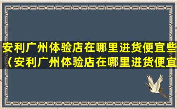 安利广州体验店在哪里进货便宜些（安利广州体验店在哪里进货便宜些呢）