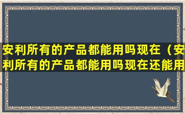 安利所有的产品都能用吗现在（安利所有的产品都能用吗现在还能用吗）