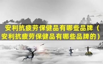 安利抗疲劳保健品有哪些品牌（安利抗疲劳保健品有哪些品牌的）
