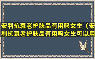 安利抗衰老护肤品有用吗女生（安利抗衰老护肤品有用吗女生可以用吗）