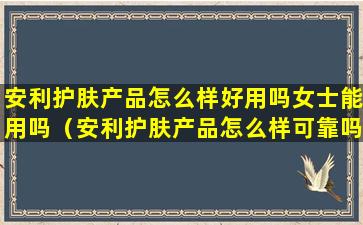 安利护肤产品怎么样好用吗女士能用吗（安利护肤产品怎么样可靠吗）
