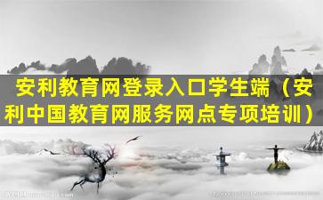 安利教育网登录入口学生端（安利中国教育网服务网点专项培训）