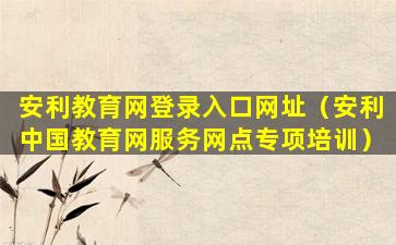 安利教育网登录入口网址（安利中国教育网服务网点专项培训）