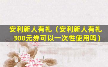 安利新人有礼（安利新人有礼300元券可以一次性使用吗）
