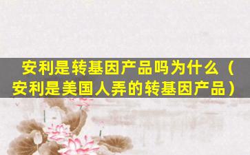 安利是转基因产品吗为什么（安利是美国人弄的转基因产品）