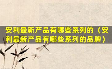 安利最新产品有哪些系列的（安利最新产品有哪些系列的品牌）