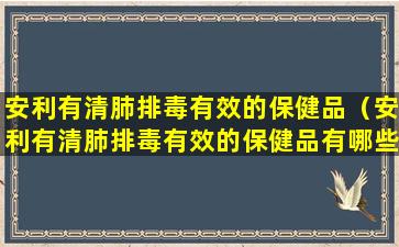 安利有清肺排毒有效的保健品（安利有清肺排毒有效的保健品有哪些）