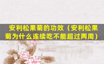 安利松果菊的功效（安利松果菊为什么连续吃不能超过两周）