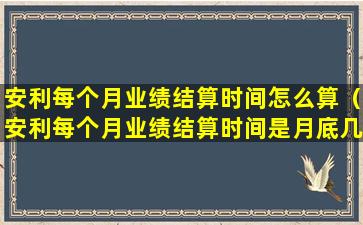 安利每个月业绩结算时间怎么算（安利每个月业绩结算时间是月底几号）