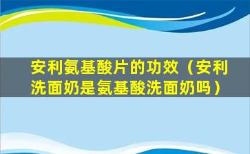 安利氨基酸片的功效（安利洗面奶是氨基酸洗面奶吗）